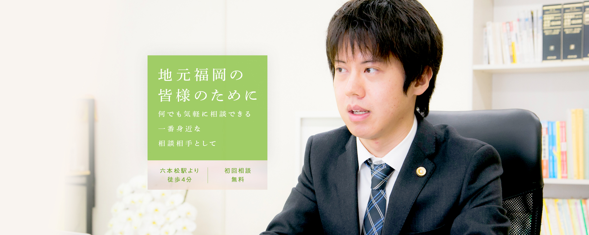 地元福岡の皆さまのために何でも気軽に相談できる一番身近な相談相手として 六本松駅より徒歩4分 初回相談無料
